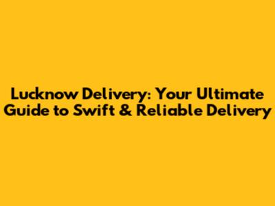 Lucknow Delivery: Your Ultimate Guide to Swift & Reliable Delivery