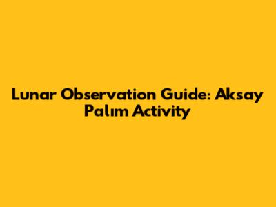 Lunar Observation Guide: Aksay Palım Activity