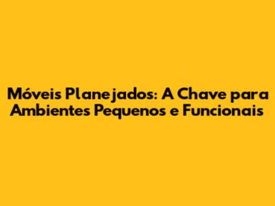 Móveis Planejados: A Chave para Ambientes Pequenos e Funcionais