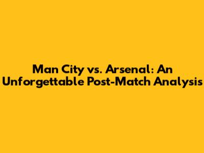 Man City vs. Arsenal: An Unforgettable Post-Match Analysis
