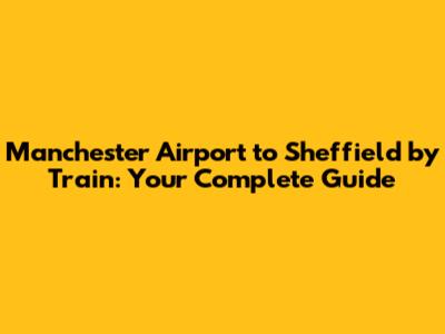 Manchester Airport to Sheffield by Train: Your Complete Guide