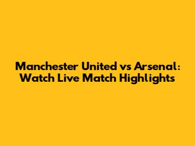 Manchester United vs Arsenal: Watch Live Match Highlights