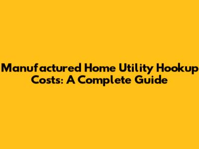 Manufactured Home Utility Hookup Costs: A Complete Guide