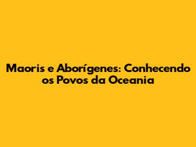 Maoris e Aborígenes: Conhecendo os Povos da Oceania