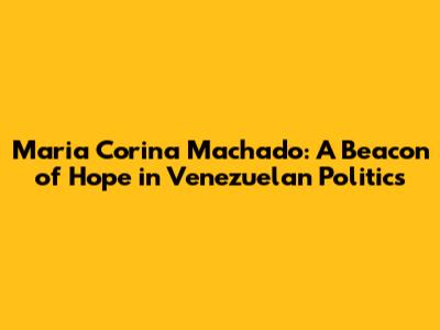 Maria Corina Machado: A Beacon of Hope in Venezuelan Politics