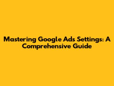 Mastering Google Ads Settings: A Comprehensive Guide