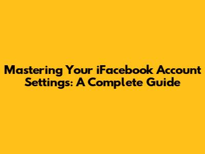 Mastering Your iFacebook Account Settings: A Complete Guide