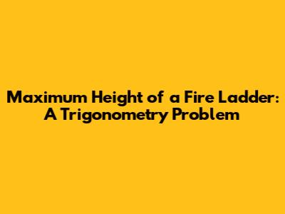 Maximum Height of a Fire Ladder: A Trigonometry Problem