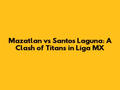 Mazatlan vs Santos Laguna: A Clash of Titans in Liga MX