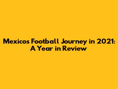 Mexico's Football Journey in 2021: A Year in Review