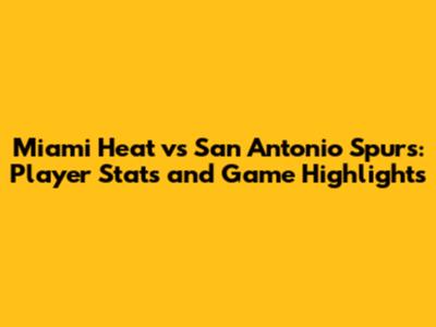 Miami Heat vs San Antonio Spurs: Player Stats and Game Highlights