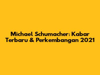 Michael Schumacher: Kabar Terbaru & Perkembangan 2021