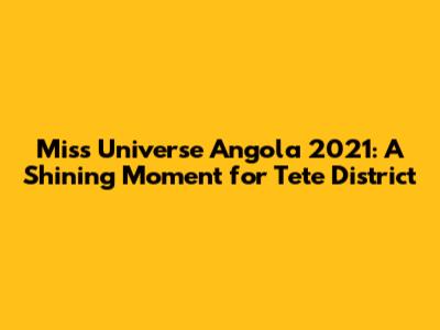 Miss Universe Angola 2021: A Shining Moment for Tete District