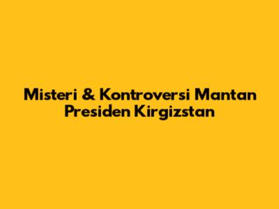 Misteri & Kontroversi Mantan Presiden Kirgizstan