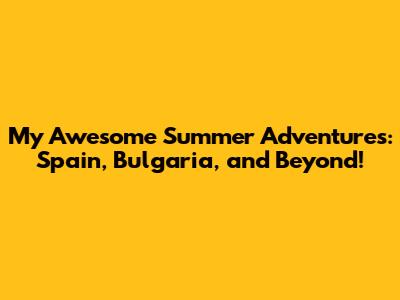 My Awesome Summer Adventures: Spain, Bulgaria, and Beyond!
