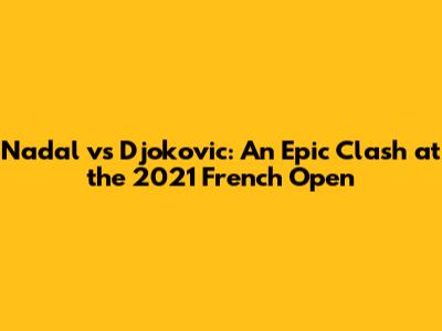 Nadal vs Djokovic: An Epic Clash at the 2021 French Open