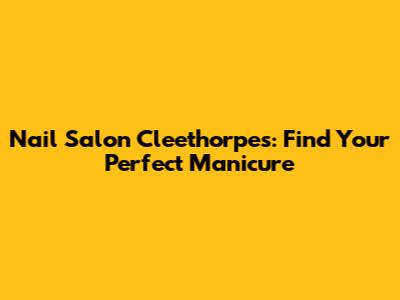 Nail Salon Cleethorpes: Find Your Perfect Manicure