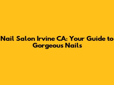 Nail Salon Irvine CA: Your Guide to Gorgeous Nails