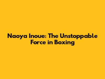 Naoya Inoue: The Unstoppable Force in Boxing