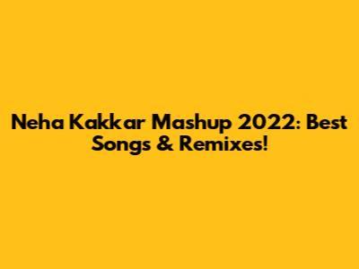 Neha Kakkar Mashup 2022: Best Songs & Remixes!