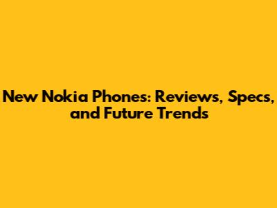 New Nokia Phones: Reviews, Specs, and Future Trends