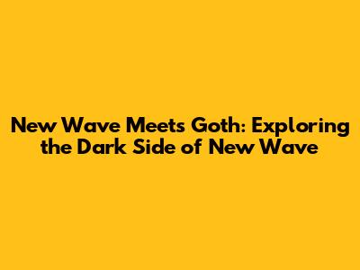 New Wave Meets Goth: Exploring the Dark Side of New Wave