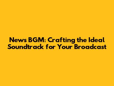 News BGM: Crafting the Ideal Soundtrack for Your Broadcast