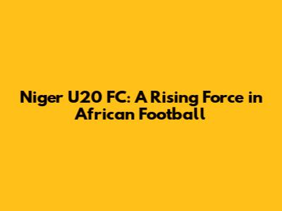 Niger U20 FC: A Rising Force in African Football