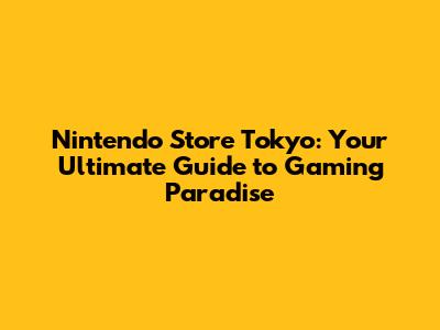 Nintendo Store Tokyo: Your Ultimate Guide to Gaming Paradise