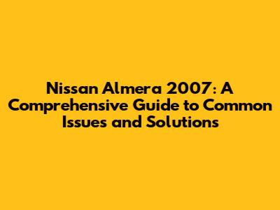 Nissan Almera 2007: A Comprehensive Guide to Common Issues and Solutions