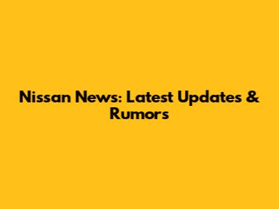 Nissan News: Latest Updates & Rumors