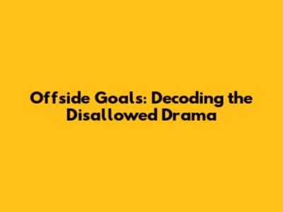 Offside Goals: Decoding the Disallowed Drama