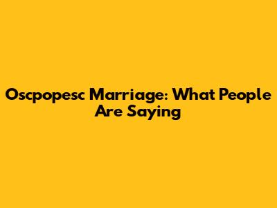 Oscpopesc Marriage: What People Are Saying