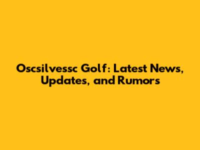 Oscsilvessc Golf: Latest News, Updates, and Rumors