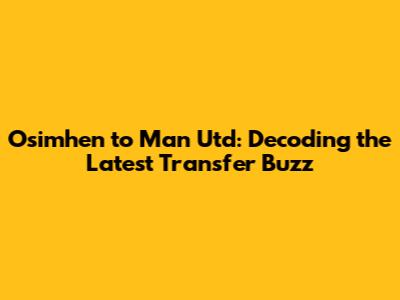 Osimhen to Man Utd: Decoding the Latest Transfer Buzz