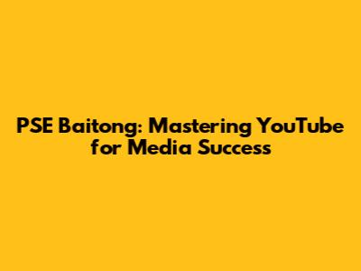 PSE Baitong: Mastering YouTube for Media Success