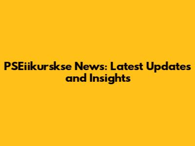 PSEiikurskse News: Latest Updates and Insights