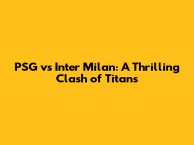 PSG vs Inter Milan: A Thrilling Clash of Titans