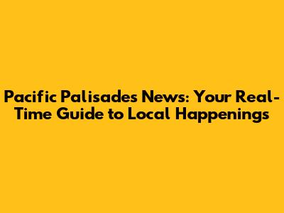 Pacific Palisades News: Your Real-Time Guide to Local Happenings