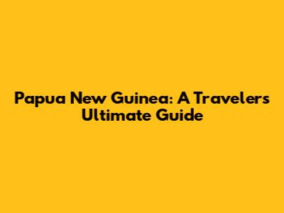 Papua New Guinea: A Traveler's Ultimate Guide