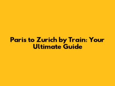 Paris to Zurich by Train: Your Ultimate Guide
