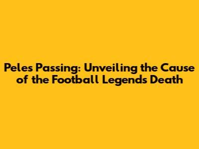 Pele's Passing: Unveiling the Cause of the Football Legend's Death