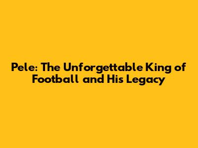 Pele: The Unforgettable King of Football and His Legacy