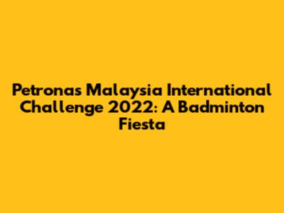 Petronas Malaysia International Challenge 2022: A Badminton Fiesta