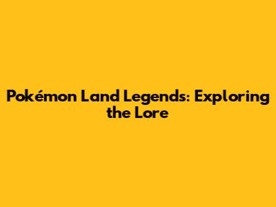 Pokémon Land Legends: Exploring the Lore