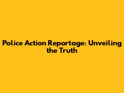 Police Action Reportage: Unveiling the Truth