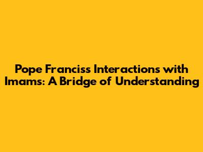 Pope Francis's Interactions with Imams: A Bridge of Understanding