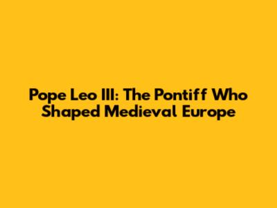Pope Leo III: The Pontiff Who Shaped Medieval Europe