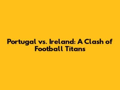 Portugal vs. Ireland: A Clash of Football Titans