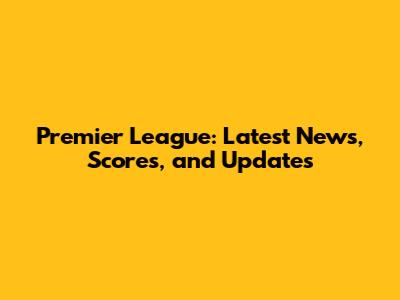 Premier League: Latest News, Scores, and Updates
